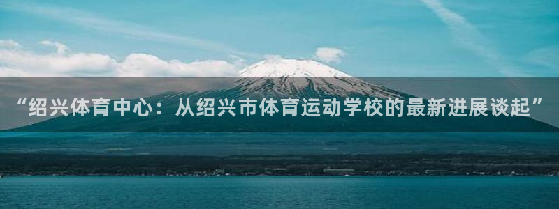 米兰体育报官网：“绍兴体育中心：从绍兴市体育运动学校的最新进展谈起”