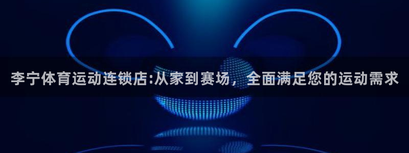 米兰体育官方下载入口：李宁体育运动连锁店:从家到赛场，全面满足您的运动需求