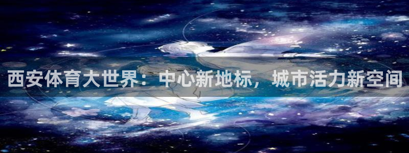 米兰体育在线：西安体育大世界：中心新地标，城市活力新空间